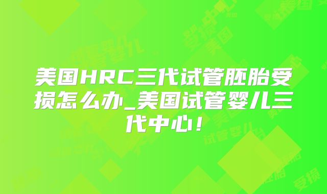 美国HRC三代试管胚胎受损怎么办_美国试管婴儿三代中心！