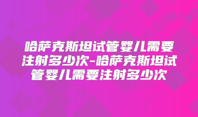 哈萨克斯坦试管婴儿需要注射多少次-哈萨克斯坦试管婴儿需要注射多少次