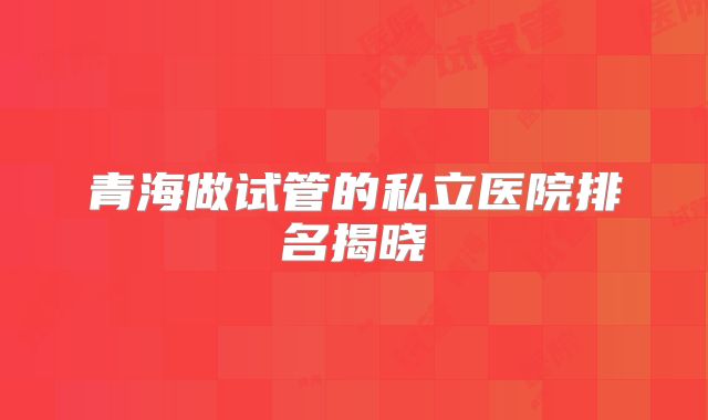 青海做试管的私立医院排名揭晓