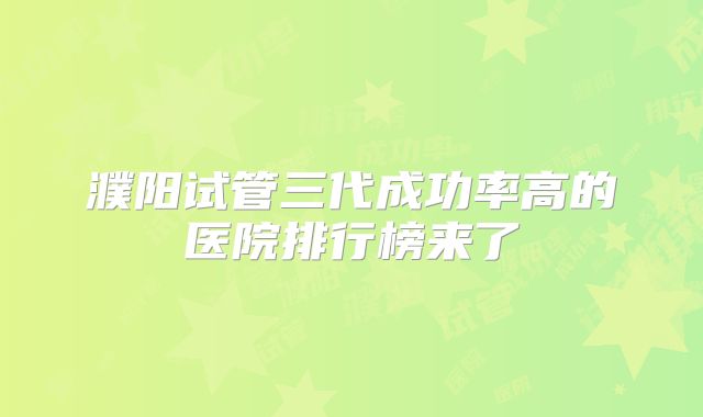 濮阳试管三代成功率高的医院排行榜来了