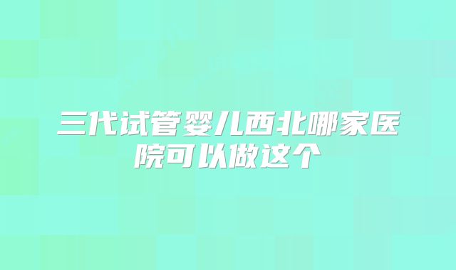 三代试管婴儿西北哪家医院可以做这个