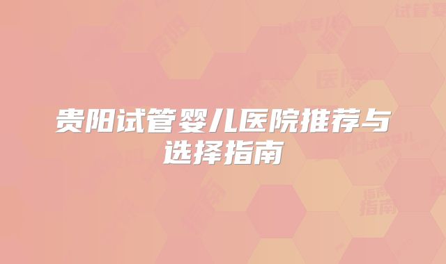 贵阳试管婴儿医院推荐与选择指南