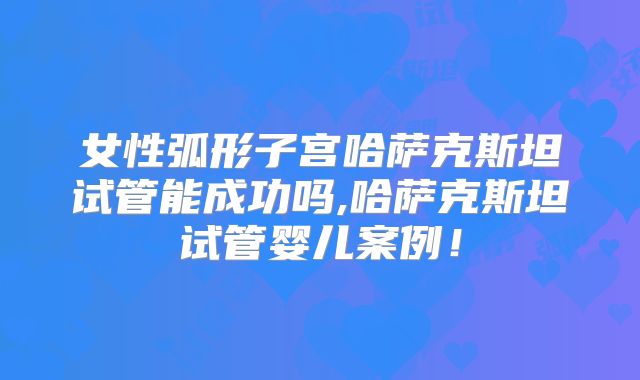 女性弧形子宫哈萨克斯坦试管能成功吗,哈萨克斯坦试管婴儿案例!