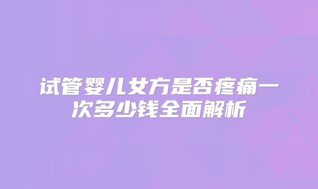 试管婴儿女方是否疼痛一次多少钱全面解析