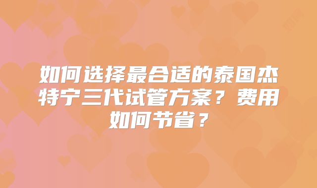 如何选择最合适的泰国杰特宁三代试管方案?费用如何节省?