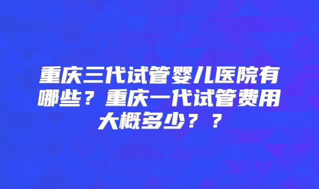 重庆三代试管婴儿医院有哪些?重庆一代试管费用大概多少??