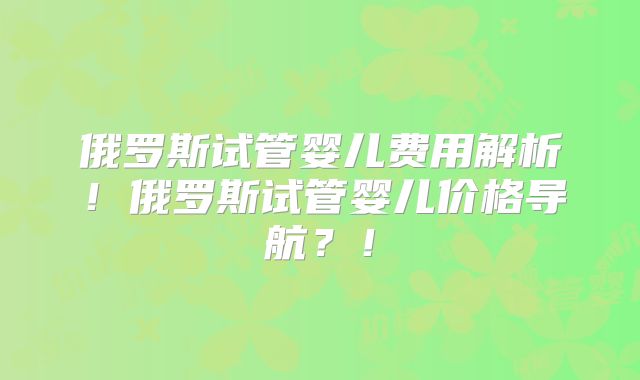 俄罗斯试管婴儿费用解析！俄罗斯试管婴儿价格导航？！