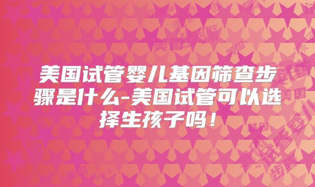 美国试管婴儿基因筛查步骤是什么-美国试管可以选择生孩子吗!
