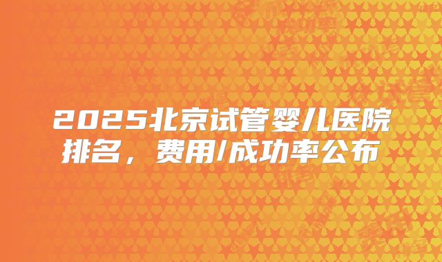 2025北京试管婴儿医院排名,费用/成功率公布
