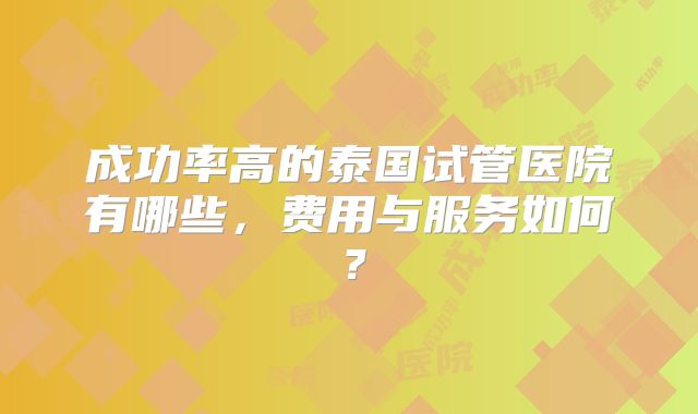 成功率高的泰国试管医院有哪些,费用与服务如何?