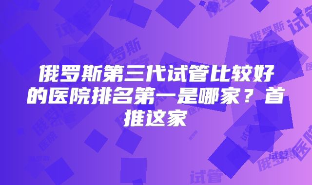 俄罗斯第三代试管比较好的医院排名第一是哪家?首推这家