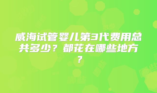 威海试管婴儿第3代费用总共多少?都花在哪些地方?