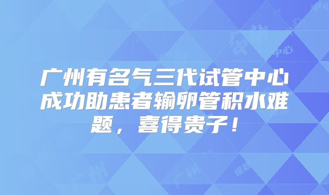 广州有名气三代试管中心成功助患者输卵管积水难题,喜得贵子!