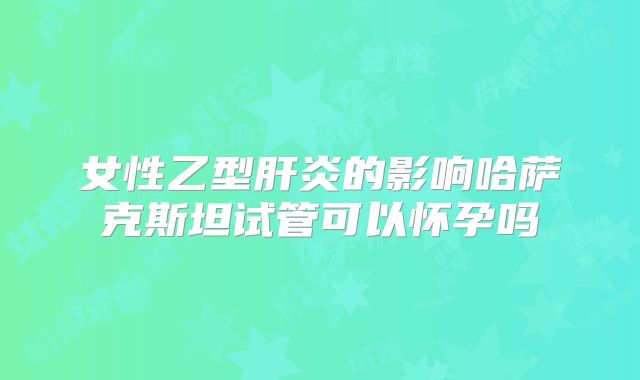 女性乙型肝炎的影响哈萨克斯坦试管可以怀孕吗