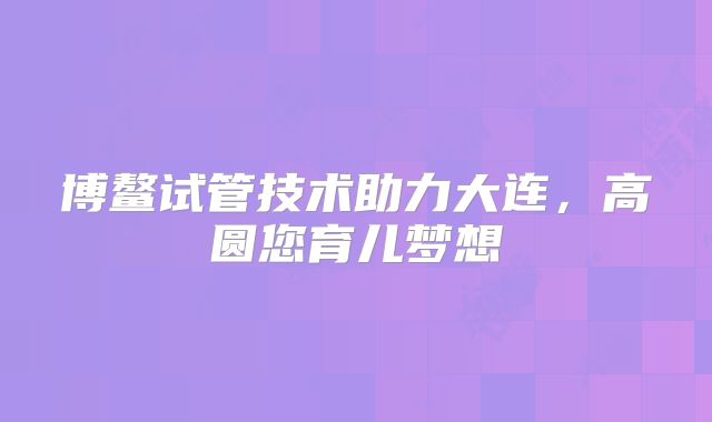 博鳌试管技术助力大连,高圆您育儿梦想