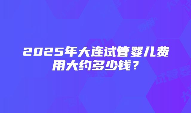2025年大连试管婴儿费用大约多少钱?