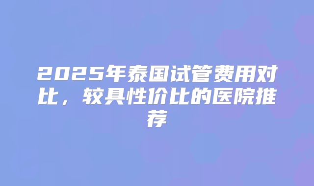 2025年泰国试管费用对比,较具性价比的医院推荐
