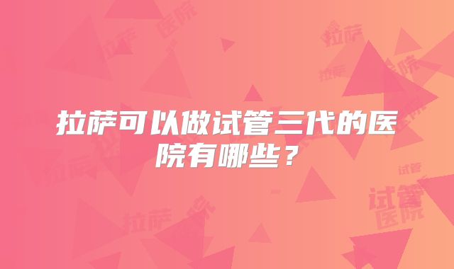 拉萨可以做试管三代的医院有哪些?
