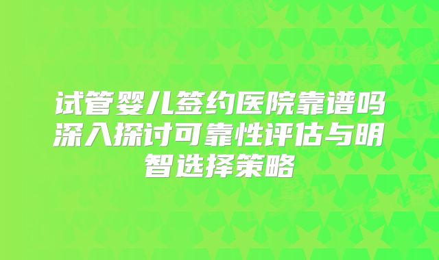 试管婴儿签约医院靠谱吗深入探讨可靠性评估与明智选择策略