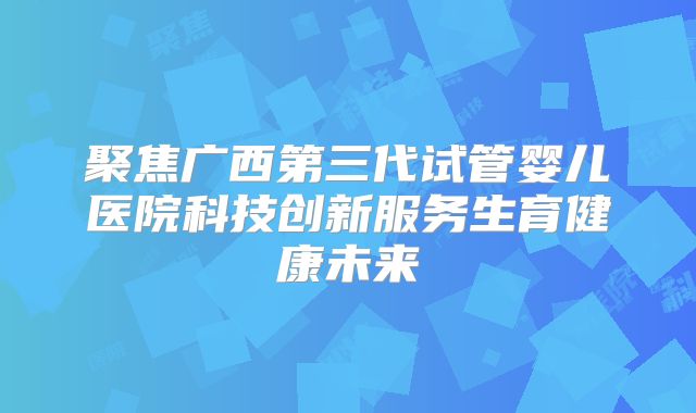 聚焦广西第三代试管婴儿医院科技创新服务生育健康未来