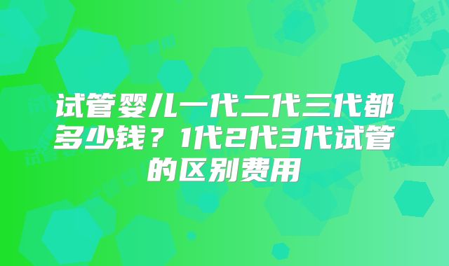 试管婴儿一代二代三代都多少钱？1代2代3代试管的区别费用