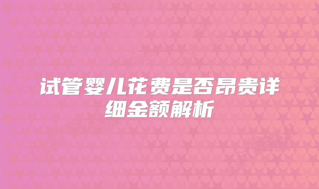 试管婴儿花费是否昂贵详细金额解析