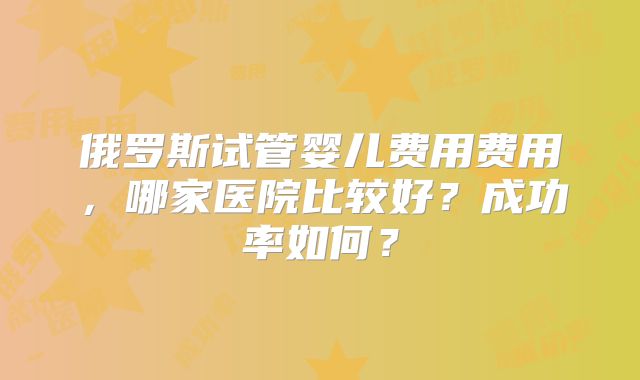 俄罗斯试管婴儿费用费用，哪家医院比较好？成功率如何？