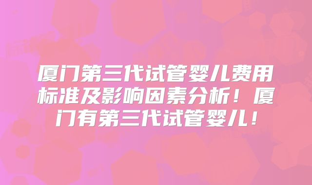 厦门第三代试管婴儿费用标准及影响因素分析!厦门有第三代试管婴儿!