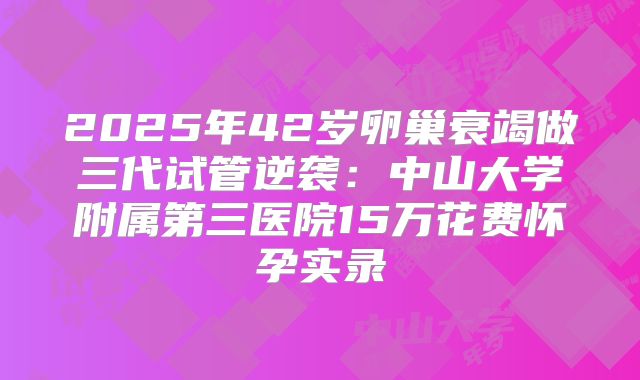 2025年42岁卵巢衰竭做三代试管逆袭：中山大学附属第三医院15万花费怀孕实录