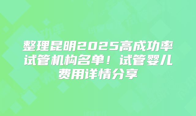 整理昆明2025高成功率试管机构名单！试管婴儿费用详情分享