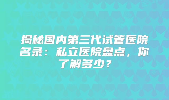 揭秘国内第三代试管医院名录:私立医院盘点,你了解多少?