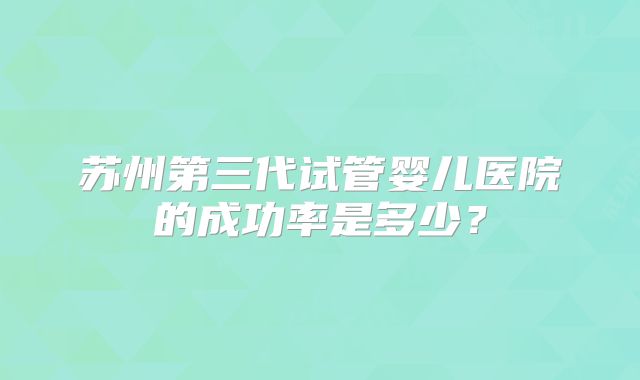苏州第三代试管婴儿医院的成功率是多少？