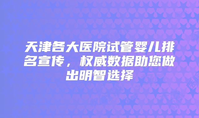 天津各大医院试管婴儿排名宣传,权威数据助您做出明智选择
