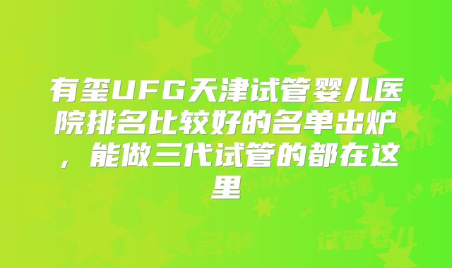 有玺UFG天津试管婴儿医院排名比较好的名单出炉,能做三代试管的都在这里