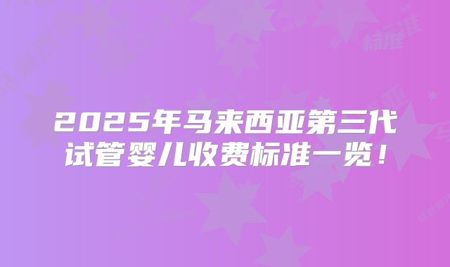 2025年马来西亚第三代试管婴儿收费标准一览!