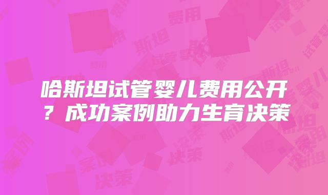 哈斯坦试管婴儿费用公开？成功案例助力生育决策