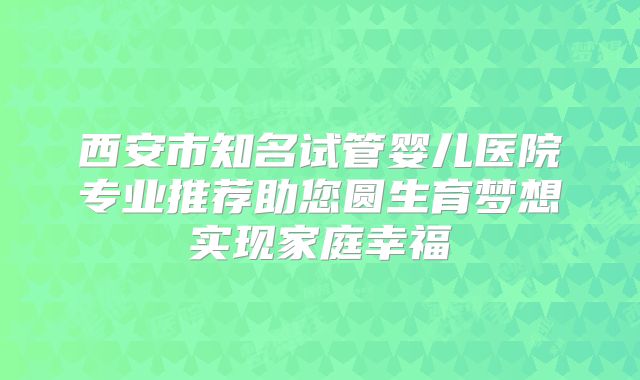 西安市知名试管婴儿医院专业推荐助您圆生育梦想实现家庭幸福