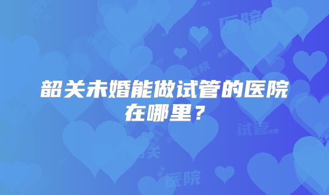 韶关未婚能做试管的医院在哪里?