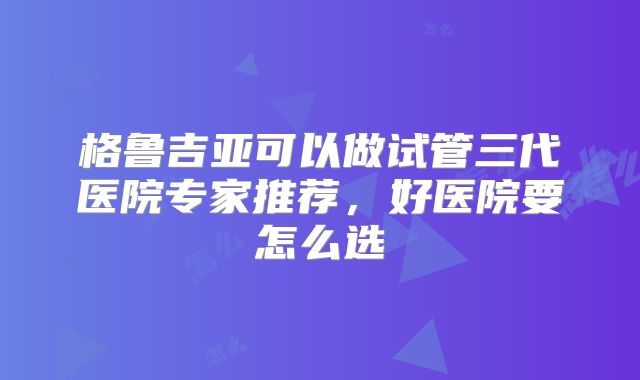 格鲁吉亚可以做试管三代医院专家推荐，好医院要怎么选