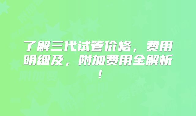 了解三代试管价格，费用明细及，附加费用全解析！