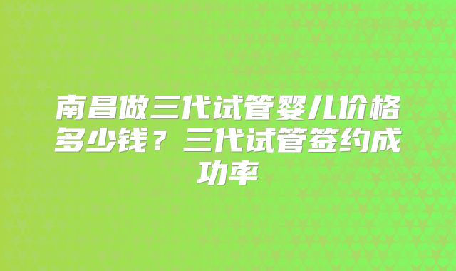 南昌做三代试管婴儿价格多少钱？三代试管签约成功率