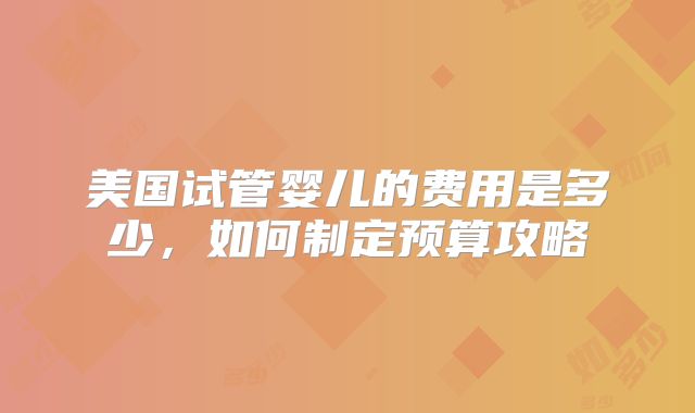 美国试管婴儿的费用是多少,如何制定预算攻略