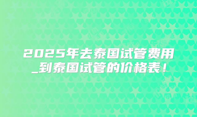 2025年去泰国试管费用_到泰国试管的价格表!
