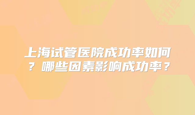 上海试管医院成功率如何？哪些因素影响成功率？