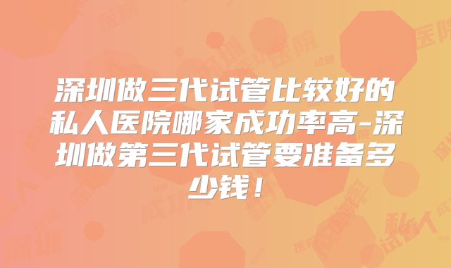 深圳做三代试管比较好的私人医院哪家成功率高-深圳做第三代试管要准备多少钱!