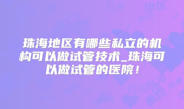 珠海地区有哪些私立的机构可以做试管技术_珠海可以做试管的医院！
