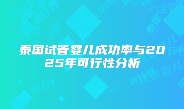 泰国试管婴儿成功率与2025年可行性分析