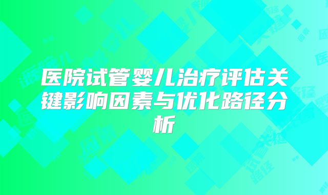医院试管婴儿治疗评估关键影响因素与优化路径分析