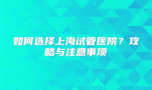 如何选择上海试管医院?攻略与注意事项