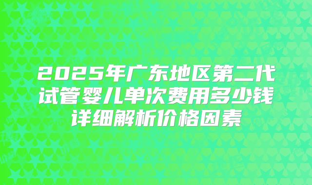 2025年广东地区第二代试管婴儿单次费用多少钱详细解析价格因素
